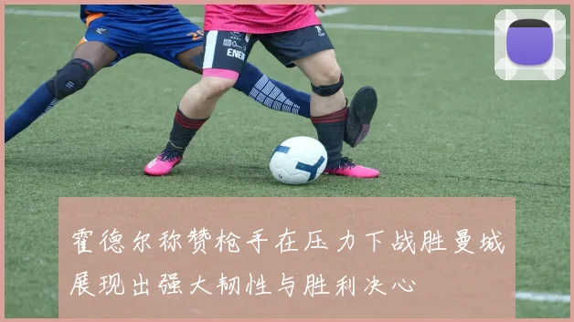 霍德尔称赞枪手在压力下战胜曼城展现出强大韧性与胜利决心