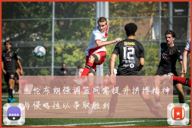 杰伦布朗强调篮网需提升拼搏精神与侵略性以争取胜利