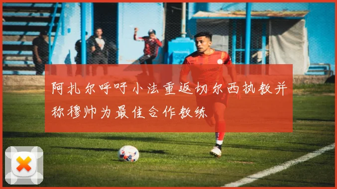 阿扎尔呼吁小法重返切尔西执教并称穆帅为最佳合作教练