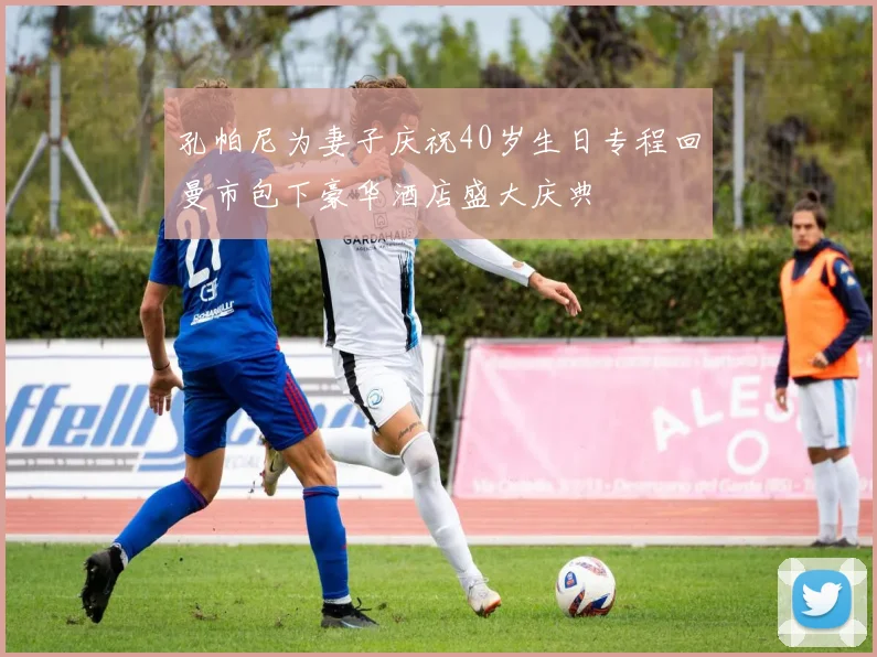 孔帕尼为妻子庆祝40岁生日专程回曼市包下豪华酒店盛大庆典