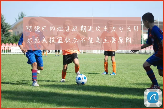 阿德巴约坦言近期进攻乏力与戈贝尔无关投篮状态不佳是主要原因