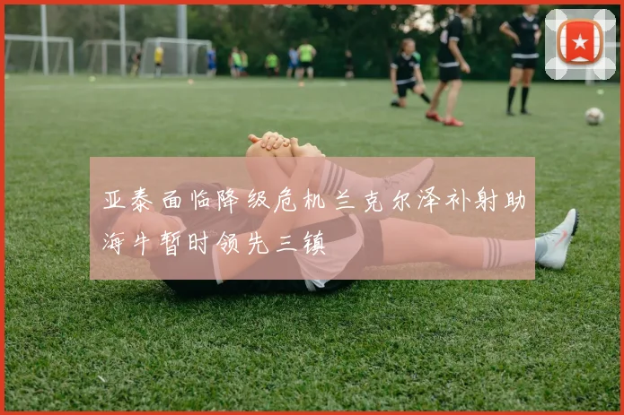 亚泰面临降级危机兰克尔泽补射助海牛暂时领先三镇