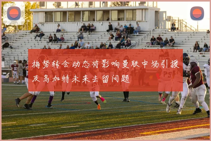 梅努转会动态将影响曼联中场引援及乌加特未来去留问题