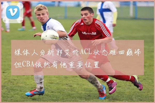 媒体人分析郭艾伦ACL状态难回巅峰但CBA依然有他重要位置