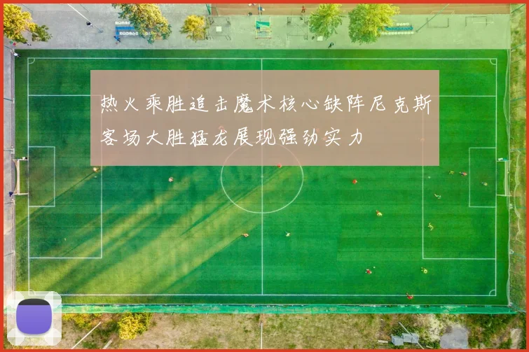 热火乘胜追击魔术核心缺阵尼克斯客场大胜猛龙展现强劲实力