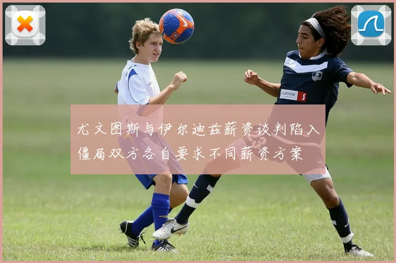 尤文图斯与伊尔迪兹薪资谈判陷入僵局双方各自要求不同薪资方案