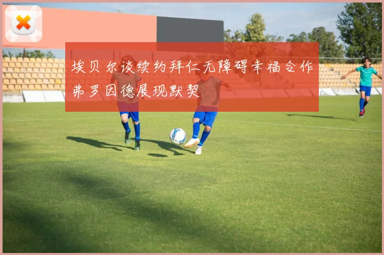 埃贝尔谈续约拜仁无障碍幸福合作弗罗因德展现默契