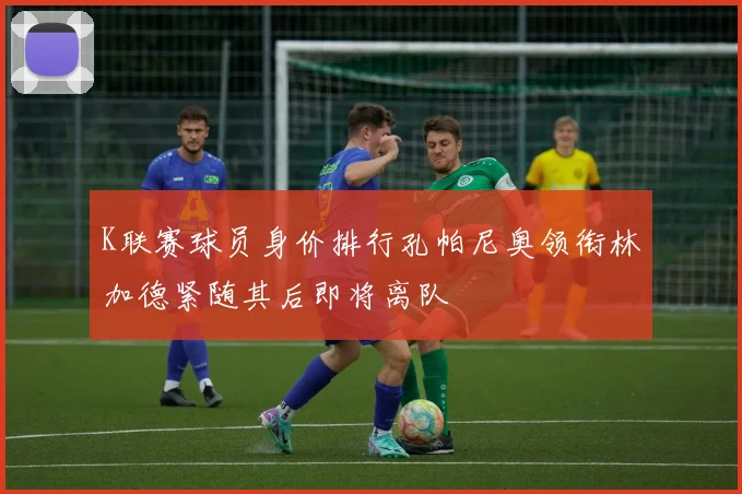 K联赛球员身价排行孔帕尼奥领衔林加德紧随其后即将离队