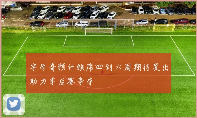 字母哥预计缺席四到六周期待复出助力季后赛争夺