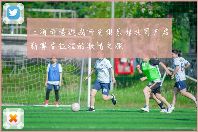 上海海港迎战河南俱乐部共同开启新赛季征程的激情之旅
