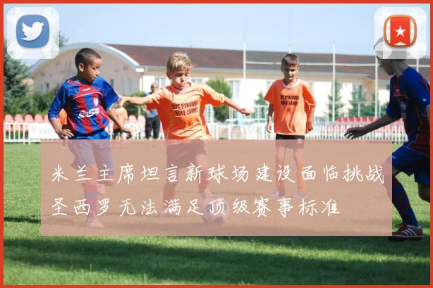 米兰主席坦言新球场建设面临挑战圣西罗无法满足顶级赛事标准