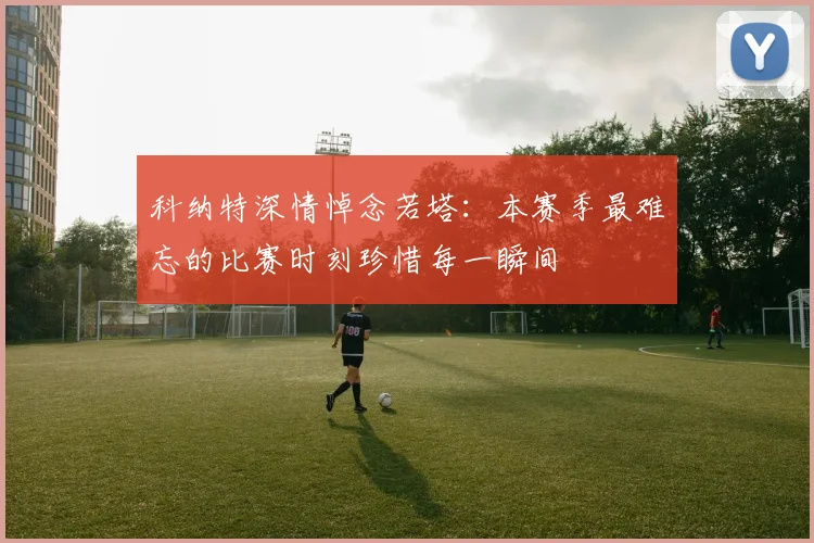 科纳特深情悼念若塔：本赛季最难忘的比赛时刻珍惜每一瞬间