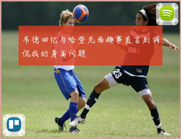 韦德回忆与哈登见面趣事直言别调侃我的身高问题