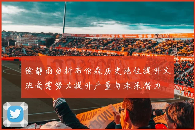 徐静雨分析布伦森历史地位提升文班尚需努力提升产量与未来潜力