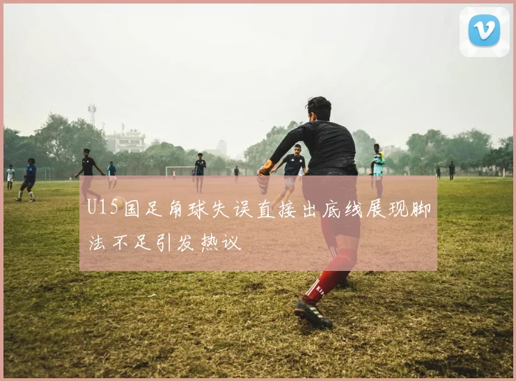 U15国足角球失误直接出底线展现脚法不足引发热议