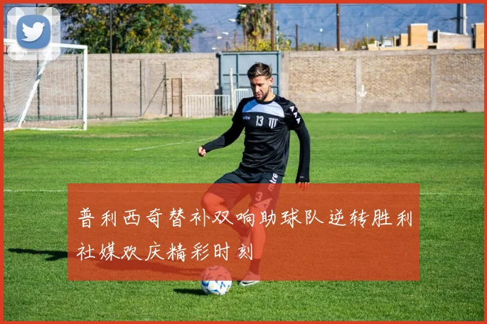 普利西奇替补双响助球队逆转胜利社媒欢庆精彩时刻