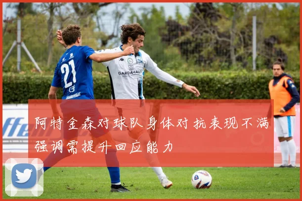 阿特金森对球队身体对抗表现不满强调需提升回应能力
