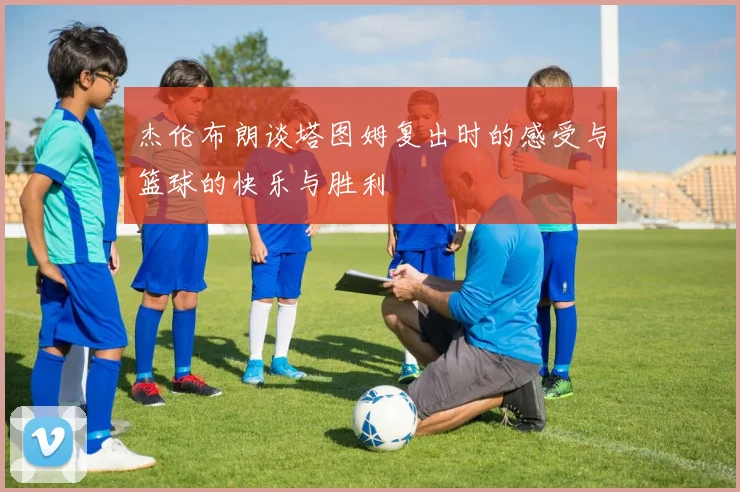 杰伦布朗谈塔图姆复出时的感受与篮球的快乐与胜利