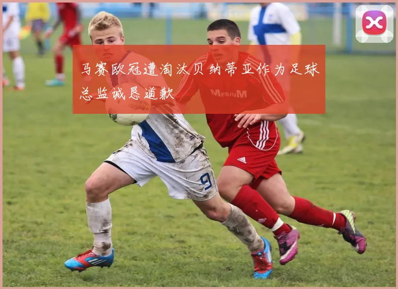 马赛欧冠遭淘汰贝纳蒂亚作为足球总监诚恳道歉