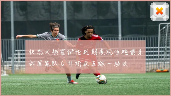 状态火热霍伊伦近期表现惊艳俱乐部国家队合计斩获五球一助攻