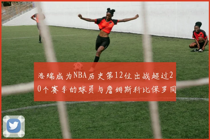 洛瑞成为NBA历史第12位出战超过20个赛季的球员与詹姆斯科比保罗同列