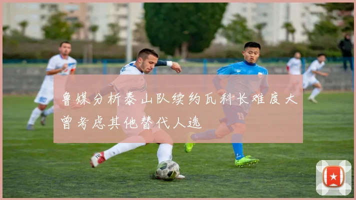 鲁媒分析泰山队续约瓦科长难度大曾考虑其他替代人选
