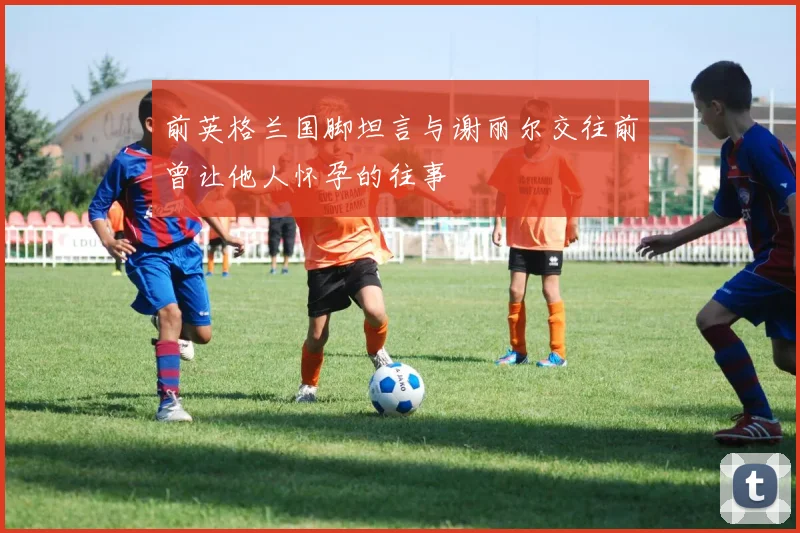 前英格兰国脚坦言与谢丽尔交往前曾让他人怀孕的往事