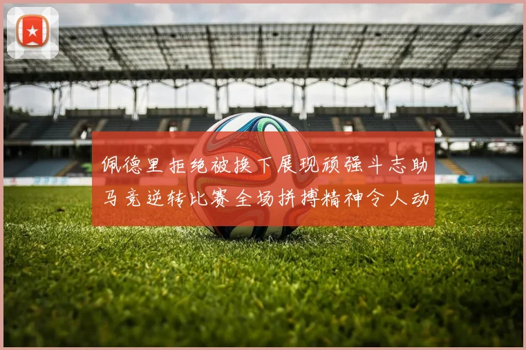 佩德里拒绝被换下展现顽强斗志助马竞逆转比赛全场拼搏精神令人动容