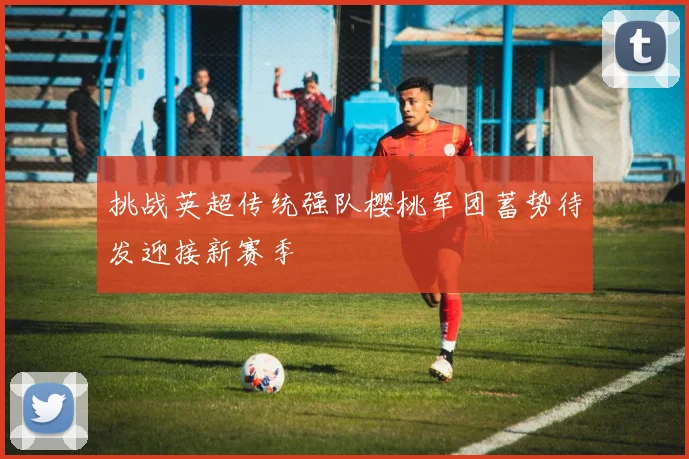 挑战英超传统强队樱桃军团蓄势待发迎接新赛季