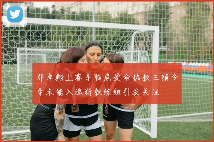 邓卓翔上赛季临危受命执教三镇今季未能入选新教练组引发关注