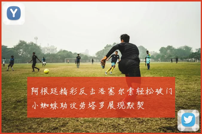 阿根廷精彩反击洛塞尔索轻松破门小蜘蛛助攻劳塔罗展现默契